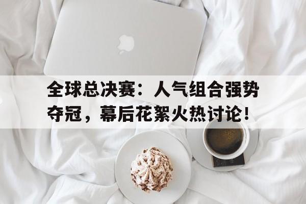 随机全球总决赛：人气组合强势夺冠，幕后花絮火热讨论！